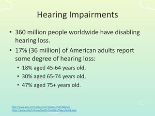 Hearing Impairments
• 360 million people worldwide have disabling
hearing loss.
• 17% (36 million) of American adults report
some degree of hearing loss:
• 18% aged 45-64 years old,
• 30% aged 65-74 years old,
• 47% aged 75+ years old.
http://www.who.int/mediacentre/factsheets/fs300/en/
https://www.nidcd.nih.gov/health/statistics/Pages/quick.aspx
 