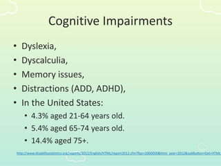 Cognitive Impairments
• Dyslexia,
• Dyscalculia,
• Memory issues,
• Distractions (ADD, ADHD),
• In the United States:
• 4.3% aged 21-64 years old.
• 5.4% aged 65-74 years old.
• 14.4% aged 75+.
http://www.disabilitystatistics.org/reports/2012/English/HTML/report2012.cfm?fips=2000000&html_year=2012&subButton=Get+HTML
 
