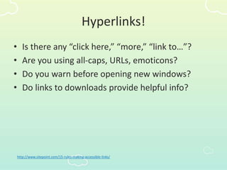 Hyperlinks!
• Is there any “click here,” “more,” “link to…”?
• Are you using all-caps, URLs, emoticons?
• Do you warn before opening new windows?
• Do links to downloads provide helpful info?
http://www.sitepoint.com/15-rules-making-accessible-links/
 