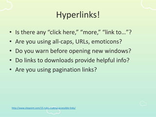 Hyperlinks!
• Is there any “click here,” “more,” “link to…”?
• Are you using all-caps, URLs, emoticons?
• Do you warn before opening new windows?
• Do links to downloads provide helpful info?
• Are you using pagination links?
http://www.sitepoint.com/15-rules-making-accessible-links/
 