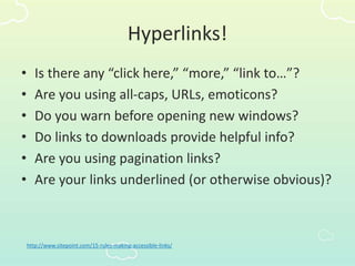 Hyperlinks!
• Is there any “click here,” “more,” “link to…”?
• Are you using all-caps, URLs, emoticons?
• Do you warn before opening new windows?
• Do links to downloads provide helpful info?
• Are you using pagination links?
• Are your links underlined (or otherwise obvious)?
http://www.sitepoint.com/15-rules-making-accessible-links/
 