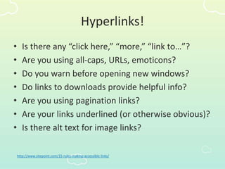 Hyperlinks!
• Is there any “click here,” “more,” “link to…”?
• Are you using all-caps, URLs, emoticons?
• Do you warn before opening new windows?
• Do links to downloads provide helpful info?
• Are you using pagination links?
• Are your links underlined (or otherwise obvious)?
• Is there alt text for image links?
http://www.sitepoint.com/15-rules-making-accessible-links/
 