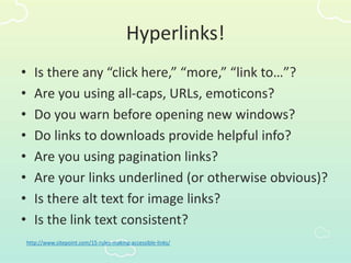Hyperlinks!
• Is there any “click here,” “more,” “link to…”?
• Are you using all-caps, URLs, emoticons?
• Do you warn before opening new windows?
• Do links to downloads provide helpful info?
• Are you using pagination links?
• Are your links underlined (or otherwise obvious)?
• Is there alt text for image links?
• Is the link text consistent?
http://www.sitepoint.com/15-rules-making-accessible-links/
 