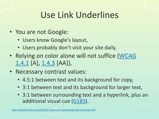 Use Link Underlines
• You are not Google:
• Users know Google’s layout,
• Users probably don’t visit your site daily.
• Relying on color alone will not suffice (WCAG
1.4.1 [A], 1.4.3 [AA]),
• Necessary contrast values:
• 4.5:1 between text and its background for copy,
• 3:1 between text and its background for larger text,
• 3:1 between surrounding text and a hyperlink, plus an
additional visual cue (G183).
http://adrianroselli.com/2014/03/i-dont-care-what-google-did-just-keep.html
 
