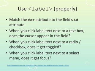 Use <label> (properly)
• Match the for attribute to the field’s id
attribute.
• When you click label text next to a text box,
does the cursor appear in the field?
• When you click label text next to a radio /
checkbox, does it get toggled?
• When you click label text next to a select
menu, does it get focus?
http://www.karlgroves.com/2013/09/05/the-6-simplest-web-accessibility-tests-anyone-can-do/
 