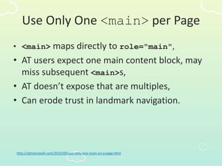 Use Only One <main> per Page
• <main> maps directly to role="main",
• AT users expect one main content block, may
miss subsequent <main>s,
• AT doesn’t expose that are multiples,
• Can erode trust in landmark navigation.
http://adrianroselli.com/2015/09/use-only-one-main-on-a-page.html
 