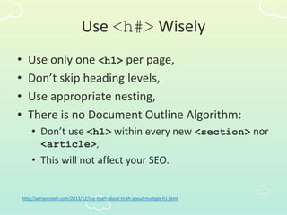 Use <h#> Wisely
• Use only one <h1> per page,
• Don’t skip heading levels,
• Use appropriate nesting,
• There is no Document Outline Algorithm:
• Don’t use <h1> within every new <section> nor
<article>,
• This will not affect your SEO.
http://adrianroselli.com/2013/12/the-truth-about-truth-about-multiple-h1.html
 