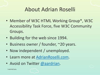 About Adrian Roselli
• Member of W3C HTML Working Group*, W3C
Accessibility Task Force, five W3C Community
Groups.
• Building for the web since 1994.
• Business owner / founder, ~20 years.
• Now independent / unemployed.
• Learn more at AdrianRoselli.com.
• Avoid on Twitter @aardrian.
I warned you.
 
