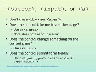 <button>, <input>, or <a>
• Don’t use a <div> nor <span>.
• Does the control take me to another page?
• Use an <a href> .
• Note: does not fire on space-bar.
• Does the control change something on the
current page?
• Use a <button>.
• Does the control submit form fields?
• Use a <input type="submit"> or <button
type="submit">.
http://adrianroselli.com/2016/01/links-buttons-submits-and-divs-oh-hell.html
 