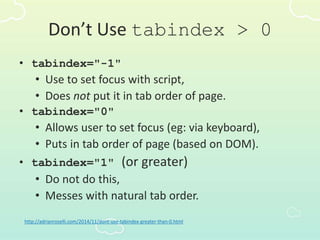 Don’t Use tabindex > 0
• tabindex="-1"
• Use to set focus with script,
• Does not put it in tab order of page.
• tabindex="0"
• Allows user to set focus (eg: via keyboard),
• Puts in tab order of page (based on DOM).
• tabindex="1" (or greater)
• Do not do this,
• Messes with natural tab order.
http://adrianroselli.com/2014/11/dont-use-tabindex-greater-than-0.html
 