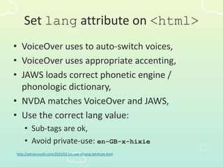 Set lang attribute on <html>
• VoiceOver uses to auto-switch voices,
• VoiceOver uses appropriate accenting,
• JAWS loads correct phonetic engine /
phonologic dictionary,
• NVDA matches VoiceOver and JAWS,
• Use the correct lang value:
• Sub-tags are ok,
• Avoid private-use: en-GB-x-hixie
http://adrianroselli.com/2015/01/on-use-of-lang-attribute.html
 