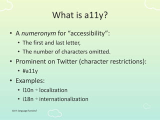 What is a11y?
• A numeronym for “accessibility”:
• The first and last letter,
• The number of characters omitted.
• Prominent on Twitter (character restrictions):
• #a11y
• Examples:
• l10n → localization
• i18n → internationalization
Ain’t language funsies?
 