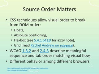 Source Order Matters
• CSS techniques allow visual order to break
from DOM order:
• Floats,
• Absolute positioning,
• Flexbox (see 5.4.1 of ED for a11y note),
• Grid (read Rachel Andrew on subgrid).
• WCAG 1.3.2 and 2.4.3 describe meaningful
sequence and tab order matching visual flow,
• Different behavior among different browsers.
http://adrianroselli.com/2015/09/source-order-matters.html
http://200ok.nl/a11y-flexbox/
 