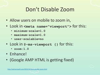 Don’t Disable Zoom
• Allow users on mobile to zoom in,
• Look in <meta name="viewport"> for this:
• minimum-scale=1.0
• maximum-scale=1.0
• user-scalable=no
• Look in @-ms-viewport {} for this:
• zoom:1.0
• Enhance!
• (Google AMP HTML is getting fixed)
http://adrianroselli.com/2015/10/dont-disable-zoom.html
 