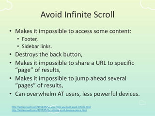 Avoid Infinite Scroll
• Makes it impossible to access some content:
• Footer,
• Sidebar links.
• Destroys the back button,
• Makes it impossible to share a URL to specific
“page” of results,
• Makes it impossible to jump ahead several
“pages” of results,
• Can overwhelm AT users, less powerful devices.
http://adrianroselli.com/2014/05/so-you-think-you-built-good-infinite.html
http://adrianroselli.com/2015/05/for-infinite-scroll-bounce-rate-is.html
 