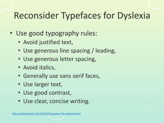 Reconsider Typefaces for Dyslexia
• Use good typography rules:
• Avoid justified text,
• Use generous line spacing / leading,
• Use generous letter spacing,
• Avoid italics,
• Generally use sans serif faces,
• Use larger text,
• Use good contrast,
• Use clear, concise writing.
http://adrianroselli.com/2015/03/typefaces-for-dyslexia.html
 