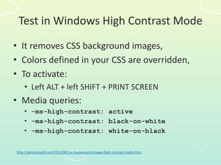 Test in Windows High Contrast Mode
• It removes CSS background images,
• Colors defined in your CSS are overridden,
• To activate:
• Left ALT + left SHIFT + PRINT SCREEN
• Media queries:
• -ms-high-contrast: active
• -ms-high-contrast: black-on-white
• -ms-high-contrast: white-on-black
http://adrianroselli.com/2012/08/css-background-images-high-contrast-mode.html
 