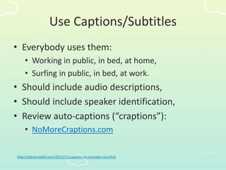 Use Captions/Subtitles
• Everybody uses them:
• Working in public, in bed, at home,
• Surfing in public, in bed, at work.
• Should include audio descriptions,
• Should include speaker identification,
• Review auto-captions (“craptions”):
• NoMoreCraptions.com
http://adrianroselli.com/2013/11/captions-in-everyday-use.html
 