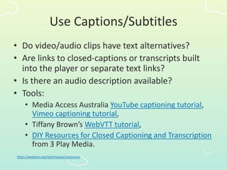 Use Captions/Subtitles
• Do video/audio clips have text alternatives?
• Are links to closed-captions or transcripts built
into the player or separate text links?
• Is there an audio description available?
• Tools:
• Media Access Australia YouTube captioning tutorial,
Vimeo captioning tutorial,
• Tiffany Brown’s WebVTT tutorial,
• DIY Resources for Closed Captioning and Transcription
from 3 Play Media.
http://webaim.org/techniques/captions/
 