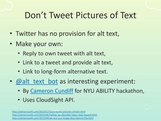 Don’t Tweet Pictures of Text
• Twitter has no provision for alt text,
• Make your own:
• Reply to own tweet with alt text,
• Link to a tweet and provide alt text,
• Link to long-form alternative text.
• @alt_text_bot as interesting experiment:
• By Cameron Cundiff for NYU ABILITY hackathon,
• Uses CloudSight API.
http://adrianroselli.com/2014/12/dont-tweet-pictures-of-text.html
http://adrianroselli.com/2015/04/twitter-accidentally-takes-step-toward.html
http://adrianroselli.com/2015/04/alt-text-bot-image-descriptions-ftw.html
 