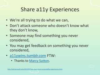Share a11y Experiences
• We’re all trying to do what we can,
• Don’t attack someone who doesn’t know what
they don’t know,
• Someone may find something you never
considered,
• You may get feedback on something you never
considered,
• a11ywins.tumblr.com FTW:
• Thanks to Marcy Sutton.
http://adrianroselli.com/2015/07/lets-share-more-accessibility-experiences.html
 