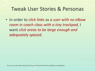 Tweak User Stories & Personas
• In order to click links as a user with no elbow
room in coach class with a tiny trackpad, I
want click areas to be large enough and
adequately spaced.
As a user in coach class who also paid too much for the drink he’s spilling on his keyboard.
 