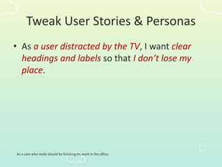 Tweak User Stories & Personas
• As a user distracted by the TV, I want clear
headings and labels so that I don’t lose my
place.
As a user who really should be finishing his work in the office.
 