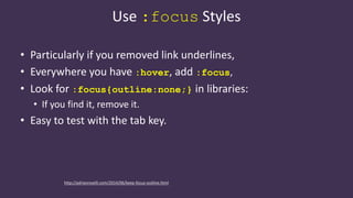 Use :focus Styles
• Particularly if you removed link underlines,
• Everywhere you have :hover, add :focus,
• Look for :focus{outline:none;} in libraries:
• If you find it, remove it.
• Easy to test with the tab key.
http://adrianroselli.com/2014/06/keep-focus-outline.html
 