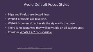Avoid Default Focus Styles
• Edge and Firefox use dotted lines,
• WebKit browsers use blue line,
• WebKit browsers do not scale the style with the page,
• There is no guarantee they will be visible on all backgrounds,
• Consider WCAG 2.4.7 Focus Visible.
http://adrianroselli.com/2017/02/avoid-default-browser-focus-styles.html
 