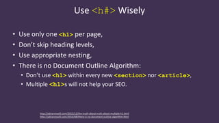 Use <h#> Wisely
• Use only one <h1> per page,
• Don’t skip heading levels,
• Use appropriate nesting,
• There is no Document Outline Algorithm:
• Don’t use <h1> within every new <section> nor <article>,
• Multiple <h1>s will not help your SEO.
http://adrianroselli.com/2013/12/the-truth-about-truth-about-multiple-h1.html
http://adrianroselli.com/2016/08/there-is-no-document-outline-algorithm.html
 