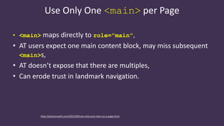 Use Only One <main> per Page
• <main> maps directly to role="main",
• AT users expect one main content block, may miss subsequent
<main>s,
• AT doesn’t expose that there are multiples,
• Can erode trust in landmark navigation.
http://adrianroselli.com/2015/09/use-only-one-main-on-a-page.html
 