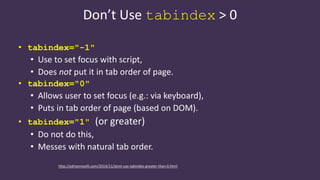 Don’t Use tabindex > 0
• tabindex="-1"
• Use to set focus with script,
• Does not put it in tab order of page.
• tabindex="0"
• Allows user to set focus (e.g.: via keyboard),
• Puts in tab order of page (based on DOM).
• tabindex="1" (or greater)
• Do not do this,
• Messes with natural tab order.
http://adrianroselli.com/2014/11/dont-use-tabindex-greater-than-0.html
 