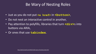 Be Wary of Nesting Roles
• Just as you do not put <a href> in <button>,
• Do not nest an interactive control in another,
• Pay attention to polyfills, libraries that turn <div>s into
buttons via ARIA,
• Or ones that use tabindex.
http://adrianroselli.com/2016/12/be-wary-of-nesting-roles.html
 