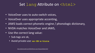 Set lang Attribute on <html>
• VoiceOver uses to auto-switch voices,
• VoiceOver uses appropriate accenting,
• JAWS loads correct phonetic engine / phonologic dictionary,
• NVDA matches VoiceOver and JAWS,
• Use the correct lang value:
• Sub-tags are ok,
• Avoid private-use: en-GB-x-hixie
http://adrianroselli.com/2015/01/on-use-of-lang-attribute.html
 