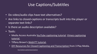 Use Captions/Subtitles
• Do video/audio clips have text alternatives?
• Are links to closed-captions or transcripts built into the player or
separate text links?
• Is there an audio description available?
• Tools:
• Media Access Australia YouTube captioning tutorial, Vimeo captioning
tutorial,
• Tiffany Brown’s WebVTT tutorial,
• DIY Resources for Closed Captioning and Transcription from 3 Play Media.
http://webaim.org/techniques/captions/
 