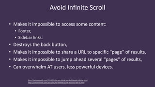 Avoid Infinite Scroll
• Makes it impossible to access some content:
• Footer,
• Sidebar links.
• Destroys the back button,
• Makes it impossible to share a URL to specific “page” of results,
• Makes it impossible to jump ahead several “pages” of results,
• Can overwhelm AT users, less powerful devices.
http://adrianroselli.com/2014/05/so-you-think-you-built-good-infinite.html
http://adrianroselli.com/2015/05/for-infinite-scroll-bounce-rate-is.html
 