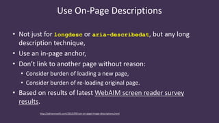 Use On-Page Descriptions
• Not just for longdesc or aria-describedat, but any long
description technique,
• Use an in-page anchor,
• Don’t link to another page without reason:
• Consider burden of loading a new page,
• Consider burden of re-loading original page.
• Based on results of latest WebAIM screen reader survey
results.
http://adrianroselli.com/2015/09/use-on-page-image-descriptions.html
 