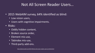 Not All Screen Reader Users…
http://adrianroselli.com/2017/02/not-all-screen-reader-users-are-blind.html
• 2015 WebAIM survey, 64% identified as blind:
• Low vision users,
• Users with cognitive impairments.
• Risks:
• Oddly hidden content,
• Broken source order,
• Element mis-use,
• Tabindex mis-use,
• Third-party add-ons.
 