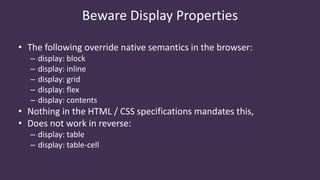 • The following override native semantics in the browser:
– display: block
– display: inline
– display: grid
– display: flex
– display: contents
• Nothing in the HTML / CSS specifications mandates this,
• Does not work in reverse:
– display: table
– display: table-cell
Beware Display Properties
 