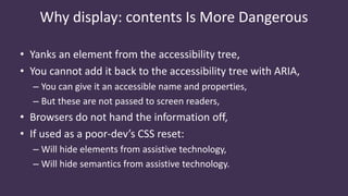 Why display: contents Is More Dangerous
• Yanks an element from the accessibility tree,
• You cannot add it back to the accessibility tree with ARIA,
– You can give it an accessible name and properties,
– But these are not passed to screen readers,
• Browsers do not hand the information off,
• If used as a poor-dev’s CSS reset:
– Will hide elements from assistive technology,
– Will hide semantics from assistive technology.
 