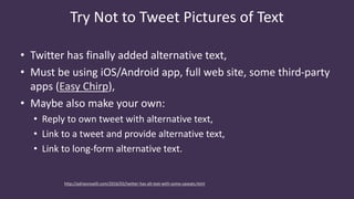 Try Not to Tweet Pictures of Text
• Twitter has finally added alternative text,
• Must be using iOS/Android app, full web site, some third-party
apps (Easy Chirp),
• Maybe also make your own:
• Reply to own tweet with alternative text,
• Link to a tweet and provide alternative text,
• Link to long-form alternative text.
http://adrianroselli.com/2016/03/twitter-has-alt-text-with-some-caveats.html
 