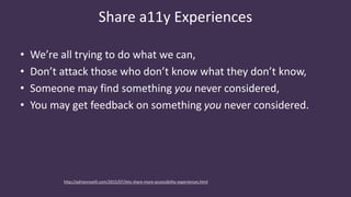 Share a11y Experiences
• We’re all trying to do what we can,
• Don’t attack those who don’t know what they don’t know,
• Someone may find something you never considered,
• You may get feedback on something you never considered.
http://adrianroselli.com/2015/07/lets-share-more-accessibility-experiences.html
 