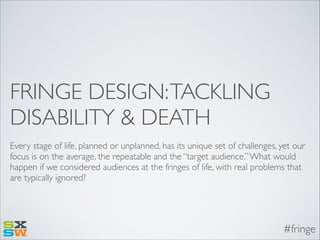 FRINGE DESIGN: TACKLING
DISABILITY & DEATH
Every stage of life, planned or unplanned, has its unique set of challenges, yet our
focus is on the average, the repeatable and the “target audience.” What would
happen if we considered audiences at the fringes of life, with real problems that
are typically ignored?

#fringe

 