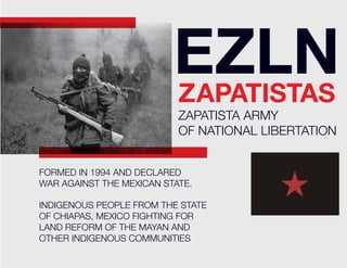 EZLN
                          ZAPATISTAS
                           ZAPATISTA ARMY
                           OF NATIONAL LIBERTATION


FORMED IN 1994 AND DECLARED
WAR AGAINST THE MEXICAN STATE.

INDIGENOUS PEOPLE FROM THE STATE
OF CHIAPAS, MEXICO FIGHTING FOR
LAND REFORM OF THE MAYAN AND
OTHER INDIGENOUS COMMUNITIES
 