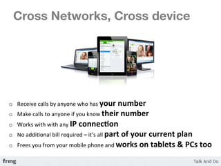 Cross Networks, Cross device 




o  Receive	
  calls	
  by	
  anyone	
  who	
  has	
  your	
  number	
  
o  Make	
  calls	
  to	
  anyone	
  if	
  you	
  know	
  their	
  number	
  
o  Works	
  with	
  with	
  any	
  IP	
  connec3on	
  
o  No	
  addiKonal	
  bill	
  required	
  –	
  it’s	
  all	
  part	
  of	
  your	
  current	
  plan	
  
o  Frees	
  you	
  from	
  your	
  mobile	
  phone	
  and	
  works	
  on	
  tablets	
  &	
  PCs	
  too	
  
 
