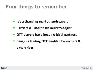 Four things to remember 

  §  It’s	
  a	
  changing	
  market	
  landscape…	
  	
  
  §  Carriers	
  &	
  Enterprises	
  need	
  to	
  adjust	
  
  §  OTT	
  players	
  have	
  become	
  ideal	
  partners	
  
  §  fring	
  is	
  s	
  leading	
  OTT	
  enabler	
  for	
  carriers	
  &	
  
     enterprises	
  
 