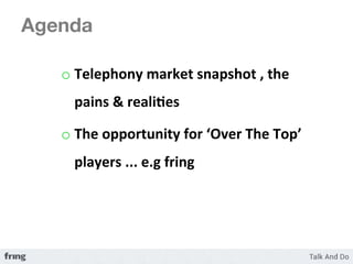 Agenda

   o  Telephony	
  market	
  snapshot	
  ,	
  the	
  
      pains	
  &	
  reali3es	
  

   o  The	
  opportunity	
  for	
  ‘Over	
  The	
  Top’	
  
      players	
  ...	
  e.g	
  fring	
  	
  
 