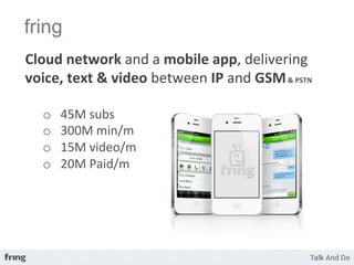 fring
Cloud	
  network	
  and	
  a	
  mobile	
  app,	
  delivering	
  
voice,	
  text	
  &	
  video	
  between	
  IP	
  and	
  GSM	
  &	
  PSTN	
  
	
  
       o    45M	
  subs	
  
       o    300M	
  min/m	
  
       o    15M	
  video/m	
  	
  
       o    20M	
  Paid/m	
  
	
  
 
