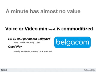 A minute has almost no value


	
  Voice	
  or	
  Video	
  min	
  local,	
  is	
  commodi3zed	
  
	
  
       Ex:	
  10	
  USD	
  per	
  month	
  unlimited	
  	
  
               	
  Voice…Video…Txt…Conf…Data	
  

       Quad	
  Play	
  	
  
       	
   	
  Mobile,	
  Residen7al,	
  content,	
  ISP	
  &	
  Intel’	
  min	
  
 