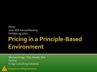 Pricing in a Principle-Based Environment PD 67 2010 SOA Annual Meeting October 19, 2010 Michael Frings , FSA, MAAA, CFA Partner Frings Consulting Solutions 